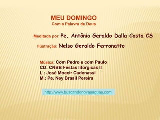 MEU DOMINGO
Com a Palavra de Deus
Meditada por: Pe. Antônio Geraldo Dalla Costa CS
Ilustração: Nelso Geraldo Ferronatto
Música: Com Pedro e com Paulo
CD: CNBB Festas litúrgicas II
L.: José Moacir Cadenassi
M.: Pe. Ney Brasil Pereira
http://www.buscandonovasaguas.com
 