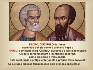 PEDRO, DISCÍPULO de Jesus,
escolhido por ele como o primeiro Papa e
PAULO, o primeiro MISSIONÁRIO, que levou a Igreja ao mundo.
Os dois personificaram a identidade da Igreja,
como discípulo e missionário.
Esta celebração é antiga, anterior até a própria festa do Natal.
As Leituras bíblicas falam desses dois grandes apóstolos:
 
