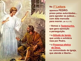 Na 1ª Leitura,
aparece PEDRO:
preso pelas autoridades...
para agradar os judeus...
com data marcada
para morrer. (At 12,1-11)
- Vemos o Testemunho,
que gera oposição
e perseguição.
- a Atitude da Igreja,
que unida e solidária
reza por Pedro.
- a Presença efetiva
de Deus,
na comunidade da Igreja,
que atende e liberta...
 
