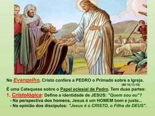 No Evangelho, Cristo confere a PEDRO o Primado sobre a Igreja.
(Mt 16,13-19)
É uma Catequese sobre o Papel eclesial de Pedro. Tem duas partes:
1. Cristológica: Define a identidade de JESUS: "Quem sou eu"?
- Na perspectiva dos homens, Jesus é um HOMEM bom e justo...
- Na opinião dos discípulos: "Jesus é o CRISTO, o Filho de DEUS".
 