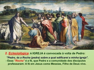 2. Eclesiológica: A IGREJA é convocada à volta de Pedro:
"Pedro, és a Rocha (pedra) sobre a qual edificarei a minha Igreja".
- Essa "Rocha" é a fé, que Pedro e a comunidade dos discípulos
professaram: A fé em Jesus como Messias, Filho de Deus vivo.
 