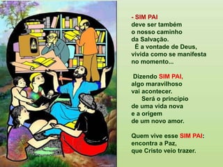 - SIM PAI
deve ser também
o nosso caminho
da Salvação.
É a vontade de Deus,
vivida como se manifesta
no momento...
Dizendo SIM PAI,
algo maravilhoso
vai acontecer.
Será o princípio
de uma vida nova
e a origem
de um novo amor.
Quem vive esse SIM PAI:
encontra a Paz,
que Cristo veio trazer.
 