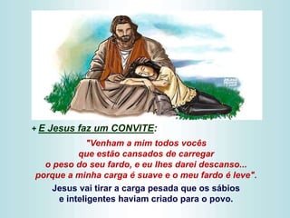 + E Jesus faz um CONVITE:
"Venham a mim todos vocês
que estão cansados de carregar
o peso do seu fardo, e eu lhes darei descanso...
porque a minha carga é suave e o meu fardo é leve".
Jesus vai tirar a carga pesada que os sábios
e inteligentes haviam criado para o povo.
 