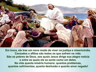 Em troca, ele traz um novo modo de viver na justiça e misericórdia.
Cansados e aflitos são todos os que sofrem na vida.
São os pobres de Deus, aos quais Jesus dirige sua alegre notícia
e entre os quais ele se sente como um deles.
Na vida quanta miséria humana: quantos problemas,
quantos sofrimentos, quanta desilusão e quanto amor negado!
 