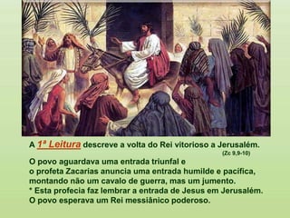 A 1ª Leitura descreve a volta do Rei vitorioso a Jerusalém.
(Zc 9,9-10)
O povo aguardava uma entrada triunfal e
o profeta Zacarias anuncia uma entrada humilde e pacífica,
montando não um cavalo de guerra, mas um jumento.
* Esta profecia faz lembrar a entrada de Jesus em Jerusalém.
O povo esperava um Rei messiânico poderoso.
 