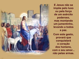 E Jesus não se
impõe pelo luxo
ou pela força
de um exército
poderoso,
mas montando
um jumentinho,
levando a todos
a paz.
Com este gesto,
provará que
conquistará
o coração
dos homens,
com o seu amor...
não pelas armas.
 