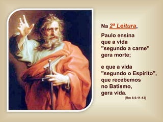 Na 2ª Leitura,
Paulo ensina
que a vida
"segundo a carne"
gera morte;
e que a vida
"segundo o Espírito",
que recebemos
no Batismo,
gera vida.
(Rm 8,9.11-13)
 