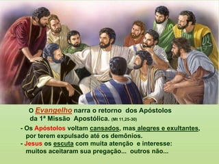 O Evangelho narra o retorno dos Apóstolos
da 1ª Missão Apostólica. (Mt 11,25-30)
- Os Apóstolos voltam cansados, mas alegres e exultantes,
por terem expulsado até os demônios.
- Jesus os escuta com muita atenção e interesse:
muitos aceitaram sua pregação... outros não...
 