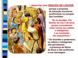 porque a proposta
de salvação encontrou
acolhimento no coração
dos humildes:
"Eu te bendigo, Pai,
Senhor do céu e da terra,
porque escondestes
estas coisas aos sábios
e inteligentes
e as revelastes
aos pequeninos."
* Os Grandes e poderosos,
os sábios e inteligentes
não perceberam
a presença do Reino
de Deus e não acolheram
a sua mensagem...
- Jesus faz uma ORAÇÃO DE LOUVOR,
 