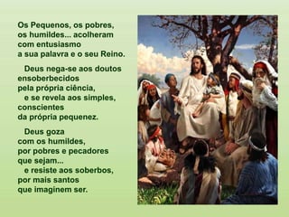 Os Pequenos, os pobres,
os humildes... acolheram
com entusiasmo
a sua palavra e o seu Reino.
Deus nega-se aos doutos
ensoberbecidos
pela própria ciência,
e se revela aos simples,
conscientes
da própria pequenez.
Deus goza
com os humildes,
por pobres e pecadores
que sejam...
e resiste aos soberbos,
por mais santos
que imaginem ser.
 