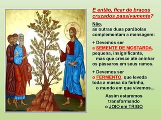 E então, ficar de braços
cruzados passivamente?
Não,
as outras duas parábolas
complementam a mensagem:
+ Devemos ser
a SEMENTE DE MOSTARDA,
pequena, insignificante,
mas que cresce até aninhar
os pássaros em seus ramos.
+ Devemos ser
o FERMENTO, que leveda
toda a massa da farinha,
o mundo em que vivemos...
Assim estaremos
transformando
o JOIO em TRIGO
 