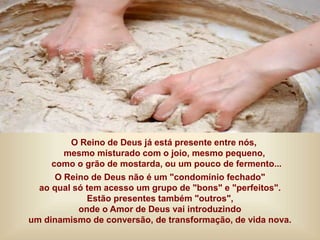 O Reino de Deus já está presente entre nós,
mesmo misturado com o joio, mesmo pequeno,
como o grão de mostarda, ou um pouco de fermento...
O Reino de Deus não é um "condomínio fechado"
ao qual só tem acesso um grupo de "bons" e "perfeitos".
Estão presentes também "outros",
onde o Amor de Deus vai introduzindo
um dinamismo de conversão, de transformação, de vida nova.
 