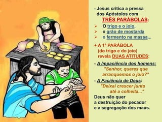 - Jesus critica a pressa
dos Apóstolos com
TRÊS PARÁBOLAS:
 O trigo e o joio,
 o grão de mostarda
 o fermento na massa...
+ A 1ª PARÁBOLA
(do trigo e do joio)
revela DUAS ATITUDES:
- A Impaciência dos homens:
"Senhor, queres que
arranquemos o joio?"
- A Paciência de Deus:
"Deixai crescer junto
até a colheita..."
Deus não quer
a destruição do pecador
e a segregação dos maus.
 