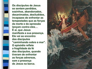 Os discípulos de Jesus
se sentem perdidos,
sozinhos, abandonados,
desanimados, desiludidos,
incapazes de enfrentar as
tempestades que as forças
da morte e da opressão
lançam contra eles…
É aí, que Jesus
manifesta a sua presença.
Ele vai ao encontro
dos discípulos
"caminhando sobre o mar".
O episódio reflete
a fragilidade da fé
dos discípulos, quando
tiveram de enfrentar
as forças adversas,
sem a presença
de Jesus na barca.
 