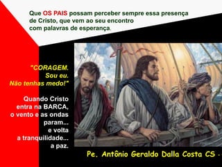 Que OS PAIS possam perceber sempre essa presença
de Cristo, que vem ao seu encontro
com palavras de esperança.
Pe. Antônio Geraldo Dalla Costa CS - 1
"CORAGEM.
Sou eu.
Não tenhas medo!"
Quando Cristo
entra na BARCA,
o vento e as ondas
param...
e volta
a tranquilidade...
a paz.
 