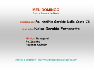 MEU DOMINGO
Com a Palavra de Deus
Meditada por: Pe. Antônio Geraldo Dalla Costa CS
Ilustração: Nelso Geraldo Ferronatto
Música: Navegarei
Pe. Zezinho
Paulinas COMEP
Acesse o Endereço: http://www.buscandonovasaguas.com
 