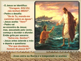 - Jesus entra na Barca e a tempestade se acalma.
- E Jesus se identifica:
"Coragem, SOU EU,
não tenham MEDO".
- Pedro o desafia:
"Se és Tu, manda-me
caminhar sobre as águas".
- Jesus aceita: "Vem!"
- Pedro vai
ao encontro de Jesus;
mas, assustado pelo vento,
começa a duvidar e afundar.
Então grita por socorro:
"Salva-me, Senhor!".
- Jesus antes estende a mão
e depois o questiona:
"Por que duvidaste,
homem de pouca fé?"
 