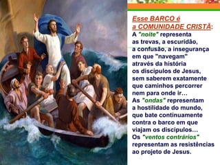 Esse BARCO é
a COMUNIDADE CRISTÃ:
A "noite" representa
as trevas, a escuridão,
a confusão, a insegurança
em que "navegam"
através da história
os discípulos de Jesus,
sem saberem exatamente
que caminhos percorrer
nem para onde ir…
As "ondas" representam
a hostilidade do mundo,
que bate continuamente
contra o barco em que
viajam os discípulos…
Os "ventos contrários"
representam as resistências
ao projeto de Jesus.
 