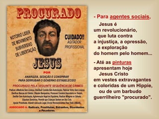 - Para agentes sociais,
Jesus é
um revolucionário,
que luta contra
a injustiça, a opressão,
a exploração
do homem pelo homem...
- Até as pinturas
apresentam hoje
Jesus Cristo
em vestes extravagantes
e coloridas de um Hippie,
ou de um barbudo
guerrilheiro "procurado".
 