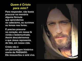 Quem é Cristo
para mim?
Para responder, não basta
procurar na memória
alguma fórmula
que aprendemos
no catecismo, ou ouvimos
ou lemos nos livros.
É preciso procurar
no coração, em nossa fé
vivida e testemunhada.
Assim descobriremos
o que Jesus representa,
de fato, em nossa vida.
Cristo não é
um personagem histórico
morto do PASSADO.
Ele ressuscitou e está vivo.
 