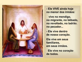 - Ele VIVE ainda hoje
no menor dos irmãos:
vive no mendigo,
no migrante, no bêbado,
no revoltado, no ladrão.
no pecador...
- Ele vive dentro
de nosso coração.
Ele vive em seus
familiares,
em seus irmãos.
Ele vive no coração
de todos.
 