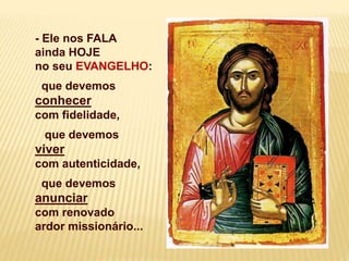 - Ele nos FALA
ainda HOJE
no seu EVANGELHO:
que devemos
conhecer
com fidelidade,
que devemos
viver
com autenticidade,
que devemos
anunciar
com renovado
ardor missionário...
 