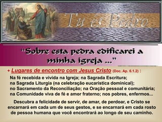+ Lugares de encontro com Jesus Cristo (Doc. Ap. 6.1.2) :
Na fé recebida e vivida na Igreja; na Sagrada Escritura;
na Sagrada Liturgia (na celebração eucarística dominical);
no Sacramento da Reconciliação; na Oração pessoal e comunitária;
na Comunidade viva de fé e amor fraterno; nos pobres, enfermos...
Descubra a felicidade de servir, de amar, de perdoar, e Cristo se
encarnará em cada um de seus gestos, e se encarnará em cada rosto
de pessoa humana que você encontrará ao longo de seu caminho.
 