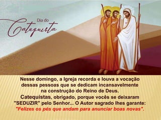 Nesse domingo, a Igreja recorda e louva a vocação
dessas pessoas que se dedicam incansavelmente
na construção do Reino de Deus.
Catequistas, obrigado, porque vocês se deixaram
"SEDUZIR" pelo Senhor... O Autor sagrado lhes garante:
"Felizes os pés que andam para anunciar boas novas".
 
