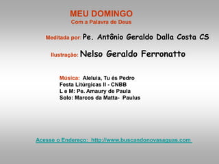 MEU DOMINGO
Com a Palavra de Deus
Meditada por: Pe. Antônio Geraldo Dalla Costa CS
Ilustração: Nelso Geraldo Ferronatto
Música: Aleluia, Tu és Pedro
Festa Litúrgicas II - CNBB
L e M: Pe. Amaury de Paula
Solo: Marcos da Matta- Paulus
Acesse o Endereço: http://www.buscandonovasaguas.com
 