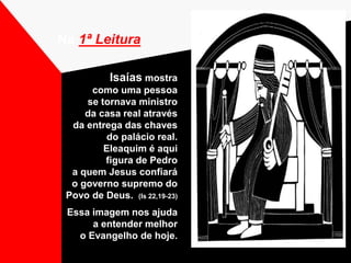 Isaías mostra
como uma pessoa
se tornava ministro
da casa real através
da entrega das chaves
do palácio real.
Eleaquim é aqui
figura de Pedro
a quem Jesus confiará
o governo supremo do
Povo de Deus. (Is 22,19-23)
Essa imagem nos ajuda
a entender melhor
o Evangelho de hoje.
Na 1ª Leitura
 