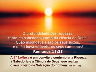 A 2ª Leitura é um convite a contemplar a Riqueza,
a Sabedoria e a Ciência de Deus, que realiza
o seu projeto de Salvação do homem. (Rm 11,33-36)
 