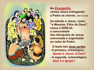No Evangelho,
vemos Jesus entregando
a Pedro as chaves. (Mt 16,13-20)
Da adesão a Jesus, como
"o Messias, Filho de Deus",
nasce a IGREJA:
a comunidade
dos discípulos de Jesus,
convocada e organizada
ao redor de Pedro.
O texto tem duas partes:
- A primeira, cristológica:
Quem é Jesus Cristo?
- A segunda, eclesiológica:
Que é a Igreja?
 