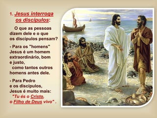 1. Jesus interroga
os discípulos:
O que as pessoas
dizem dele e o que
os discípulos pensam?
- Para os "homens"
Jesus é um homem
extraordinário, bom
e justo,
como tantos outros
homens antes dele.
- Para Pedro
e os discípulos,
Jesus é muito mais:
"Tu és o Cristo,
o Filho de Deus vivo" .
 