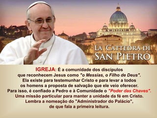 IGREJA: É a comunidade dos discípulos
que reconhecem Jesus como "o Messias, o Filho de Deus".
Ela existe para testemunhar Cristo e para levar a todos
os homens a proposta de salvação que ele veio oferecer.
Para isso, é confiado a Pedro e à Comunidade o "Poder das Chaves".
Uma missão particular para manter a unidade da fé em Cristo.
Lembra a nomeação do "Administrador do Palácio",
de que fala a primeira leitura.
 