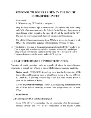 RESPONSE TO ISSUES RAISED BY THE HOUSE
COMMITTEE ON FCT
1. Issue raised
1.2 Contemporary FCT statistics, paragraph 3.
Only 9% have access to pipe borne water and 27% to bore hole water supply
only 36% of the communities in the Federal Capital Territory have access to
save drinking water. Invariably the mass of 64% of the people in the FCT.
Depends on rivers/stream/hand dug wells or rain water for drinking.
Out of the 858 communities only about 35% have access to electricity while
65% of the communities depends on kerosene and firewood for light.
1b. The statistic’s provided in this paragraph covers the entire FCT. Therefore, for
One to agree with or refute the statistics, one need to have full knowledge of
The provision of water and electricity in the entire FCT. However STDD is
Concerned with the satellite towns and the FCT regions.
1c. WHAT STDD IS DOING TO IMPROVE THE SITUATION.
Provision of social amenities such as upgrade of slums in core-indigenous
settlements in general, part of them to be provided includes; water and electricity.
Water supply: STDD/FCTA is working out a loan facility from the AfDB
to provide potable drinking water to about 0.9 m people at the cost of $74m.
STDD/FCTA is presently constructing a dam in Karshi Satellite Town to
cater for the residents of Karshi.
Access to power/Electricity: STDD/FCTA is accessing a loan facility from
the AfDB to provide electricity to about 0:9m people at the cost of about
$33m
2. Issue Raised
2.1 Contemporary FCT Statistics: Paragraph 5
About 91% of FCT communities rely on community effort for emergency
medical services and 74% of the communities in the Federal Capital
 