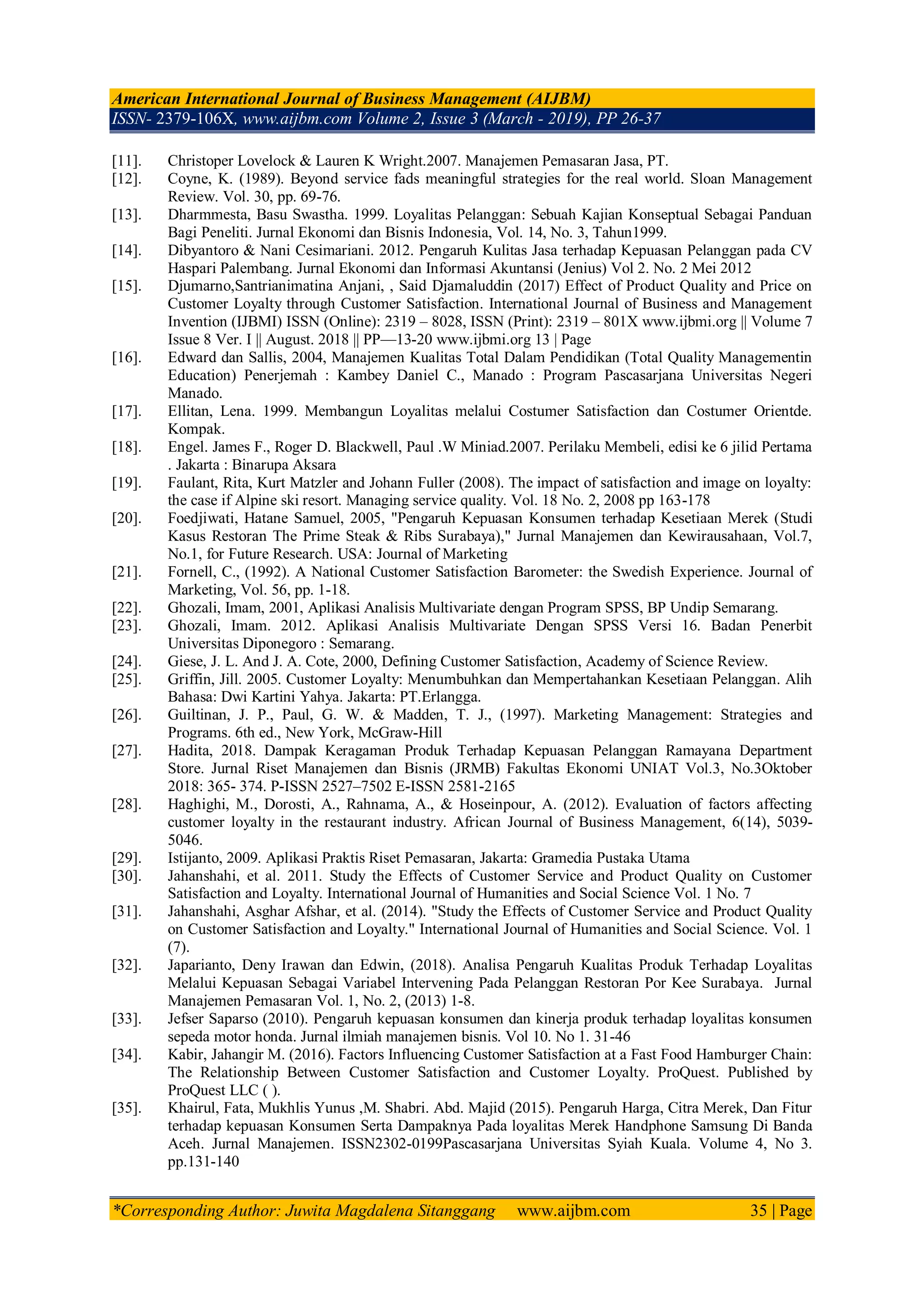 American International Journal of Business Management (AIJBM)
ISSN- 2379-106X, www.aijbm.com Volume 2, Issue 3 (March - 2019), PP 26-37
*Corresponding Author: Juwita Magdalena Sitanggang www.aijbm.com 35 | Page
[11]. Christoper Lovelock & Lauren K Wright.2007. Manajemen Pemasaran Jasa, PT.
[12]. Coyne, K. (1989). Beyond service fads meaningful strategies for the real world. Sloan Management
Review. Vol. 30, pp. 69-76.
[13]. Dharmmesta, Basu Swastha. 1999. Loyalitas Pelanggan: Sebuah Kajian Konseptual Sebagai Panduan
Bagi Peneliti. Jurnal Ekonomi dan Bisnis Indonesia, Vol. 14, No. 3, Tahun1999.
[14]. Dibyantoro & Nani Cesimariani. 2012. Pengaruh Kulitas Jasa terhadap Kepuasan Pelanggan pada CV
Haspari Palembang. Jurnal Ekonomi dan Informasi Akuntansi (Jenius) Vol 2. No. 2 Mei 2012
[15]. Djumarno,Santrianimatina Anjani, , Said Djamaluddin (2017) Effect of Product Quality and Price on
Customer Loyalty through Customer Satisfaction. International Journal of Business and Management
Invention (IJBMI) ISSN (Online): 2319 – 8028, ISSN (Print): 2319 – 801X www.ijbmi.org || Volume 7
Issue 8 Ver. I || August. 2018 || PP—13-20 www.ijbmi.org 13 | Page
[16]. Edward dan Sallis, 2004, Manajemen Kualitas Total Dalam Pendidikan (Total Quality Managementin
Education) Penerjemah : Kambey Daniel C., Manado : Program Pascasarjana Universitas Negeri
Manado.
[17]. Ellitan, Lena. 1999. Membangun Loyalitas melalui Costumer Satisfaction dan Costumer Orientde.
Kompak.
[18]. Engel. James F., Roger D. Blackwell, Paul .W Miniad.2007. Perilaku Membeli, edisi ke 6 jilid Pertama
. Jakarta : Binarupa Aksara
[19]. Faulant, Rita, Kurt Matzler and Johann Fuller (2008). The impact of satisfaction and image on loyalty:
the case if Alpine ski resort. Managing service quality. Vol. 18 No. 2, 2008 pp 163-178
[20]. Foedjiwati, Hatane Samuel, 2005, "Pengaruh Kepuasan Konsumen terhadap Kesetiaan Merek (Studi
Kasus Restoran The Prime Steak & Ribs Surabaya)," Jurnal Manajemen dan Kewirausahaan, Vol.7,
No.1, for Future Research. USA: Journal of Marketing
[21]. Fornell, C., (1992). A National Customer Satisfaction Barometer: the Swedish Experience. Journal of
Marketing, Vol. 56, pp. 1-18.
[22]. Ghozali, Imam, 2001, Aplikasi Analisis Multivariate dengan Program SPSS, BP Undip Semarang.
[23]. Ghozali, Imam. 2012. Aplikasi Analisis Multivariate Dengan SPSS Versi 16. Badan Penerbit
Universitas Diponegoro : Semarang.
[24]. Giese, J. L. And J. A. Cote, 2000, Defining Customer Satisfaction, Academy of Science Review.
[25]. Griffin, Jill. 2005. Customer Loyalty: Menumbuhkan dan Mempertahankan Kesetiaan Pelanggan. Alih
Bahasa: Dwi Kartini Yahya. Jakarta: PT.Erlangga.
[26]. Guiltinan, J. P., Paul, G. W. & Madden, T. J., (1997). Marketing Management: Strategies and
Programs. 6th ed., New York, McGraw-Hill
[27]. Hadita, 2018. Dampak Keragaman Produk Terhadap Kepuasan Pelanggan Ramayana Department
Store. Jurnal Riset Manajemen dan Bisnis (JRMB) Fakultas Ekonomi UNIAT Vol.3, No.3Oktober
2018: 365- 374. P-ISSN 2527–7502 E-ISSN 2581-2165
[28]. Haghighi, M., Dorosti, A., Rahnama, A., & Hoseinpour, A. (2012). Evaluation of factors affecting
customer loyalty in the restaurant industry. African Journal of Business Management, 6(14), 5039-
5046.
[29]. Istijanto, 2009. Aplikasi Praktis Riset Pemasaran, Jakarta: Gramedia Pustaka Utama
[30]. Jahanshahi, et al. 2011. Study the Effects of Customer Service and Product Quality on Customer
Satisfaction and Loyalty. International Journal of Humanities and Social Science Vol. 1 No. 7
[31]. Jahanshahi, Asghar Afshar, et al. (2014). "Study the Effects of Customer Service and Product Quality
on Customer Satisfaction and Loyalty." International Journal of Humanities and Social Science. Vol. 1
(7).
[32]. Japarianto, Deny Irawan dan Edwin, (2018). Analisa Pengaruh Kualitas Produk Terhadap Loyalitas
Melalui Kepuasan Sebagai Variabel Intervening Pada Pelanggan Restoran Por Kee Surabaya. Jurnal
Manajemen Pemasaran Vol. 1, No. 2, (2013) 1-8.
[33]. Jefser Saparso (2010). Pengaruh kepuasan konsumen dan kinerja produk terhadap loyalitas konsumen
sepeda motor honda. Jurnal ilmiah manajemen bisnis. Vol 10. No 1. 31-46
[34]. Kabir, Jahangir M. (2016). Factors Influencing Customer Satisfaction at a Fast Food Hamburger Chain:
The Relationship Between Customer Satisfaction and Customer Loyalty. ProQuest. Published by
ProQuest LLC ( ).
[35]. Khairul, Fata, Mukhlis Yunus ,M. Shabri. Abd. Majid (2015). Pengaruh Harga, Citra Merek, Dan Fitur
terhadap kepuasan Konsumen Serta Dampaknya Pada loyalitas Merek Handphone Samsung Di Banda
Aceh. Jurnal Manajemen. ISSN2302-0199Pascasarjana Universitas Syiah Kuala. Volume 4, No 3.
pp.131-140
 