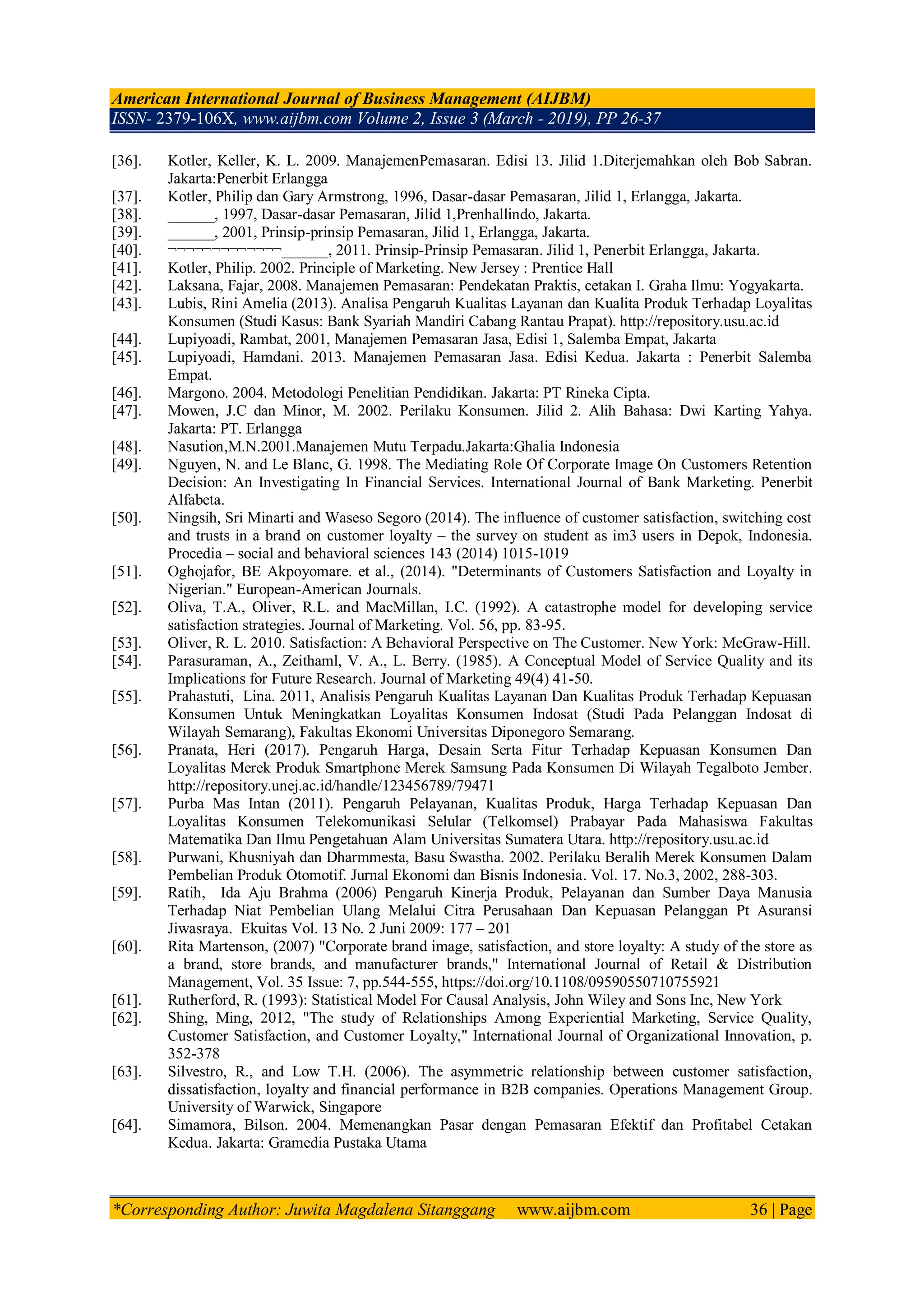 American International Journal of Business Management (AIJBM)
ISSN- 2379-106X, www.aijbm.com Volume 2, Issue 3 (March - 2019), PP 26-37
*Corresponding Author: Juwita Magdalena Sitanggang www.aijbm.com 36 | Page
[36]. Kotler, Keller, K. L. 2009. ManajemenPemasaran. Edisi 13. Jilid 1.Diterjemahkan oleh Bob Sabran.
Jakarta:Penerbit Erlangga
[37]. Kotler, Philip dan Gary Armstrong, 1996, Dasar-dasar Pemasaran, Jilid 1, Erlangga, Jakarta.
[38]. ______, 1997, Dasar-dasar Pemasaran, Jilid 1,Prenhallindo, Jakarta.
[39]. ______, 2001, Prinsip-prinsip Pemasaran, Jilid 1, Erlangga, Jakarta.
[40]. ¬¬¬¬¬¬¬¬¬¬¬¬¬______, 2011. Prinsip-Prinsip Pemasaran. Jilid 1, Penerbit Erlangga, Jakarta.
[41]. Kotler, Philip. 2002. Principle of Marketing. New Jersey : Prentice Hall
[42]. Laksana, Fajar, 2008. Manajemen Pemasaran: Pendekatan Praktis, cetakan I. Graha Ilmu: Yogyakarta.
[43]. Lubis, Rini Amelia (2013). Analisa Pengaruh Kualitas Layanan dan Kualita Produk Terhadap Loyalitas
Konsumen (Studi Kasus: Bank Syariah Mandiri Cabang Rantau Prapat). http://repository.usu.ac.id
[44]. Lupiyoadi, Rambat, 2001, Manajemen Pemasaran Jasa, Edisi 1, Salemba Empat, Jakarta
[45]. Lupiyoadi, Hamdani. 2013. Manajemen Pemasaran Jasa. Edisi Kedua. Jakarta : Penerbit Salemba
Empat.
[46]. Margono. 2004. Metodologi Penelitian Pendidikan. Jakarta: PT Rineka Cipta.
[47]. Mowen, J.C dan Minor, M. 2002. Perilaku Konsumen. Jilid 2. Alih Bahasa: Dwi Karting Yahya.
Jakarta: PT. Erlangga
[48]. Nasution,M.N.2001.Manajemen Mutu Terpadu.Jakarta:Ghalia Indonesia
[49]. Nguyen, N. and Le Blanc, G. 1998. The Mediating Role Of Corporate Image On Customers Retention
Decision: An Investigating In Financial Services. International Journal of Bank Marketing. Penerbit
Alfabeta.
[50]. Ningsih, Sri Minarti and Waseso Segoro (2014). The influence of customer satisfaction, switching cost
and trusts in a brand on customer loyalty – the survey on student as im3 users in Depok, Indonesia.
Procedia – social and behavioral sciences 143 (2014) 1015-1019
[51]. Oghojafor, BE Akpoyomare. et al., (2014). "Determinants of Customers Satisfaction and Loyalty in
Nigerian." European-American Journals.
[52]. Oliva, T.A., Oliver, R.L. and MacMillan, I.C. (1992). A catastrophe model for developing service
satisfaction strategies. Journal of Marketing. Vol. 56, pp. 83-95.
[53]. Oliver, R. L. 2010. Satisfaction: A Behavioral Perspective on The Customer. New York: McGraw-Hill.
[54]. Parasuraman, A., Zeithaml, V. A., L. Berry. (1985). A Conceptual Model of Service Quality and its
Implications for Future Research. Journal of Marketing 49(4) 41-50.
[55]. Prahastuti, Lina. 2011, Analisis Pengaruh Kualitas Layanan Dan Kualitas Produk Terhadap Kepuasan
Konsumen Untuk Meningkatkan Loyalitas Konsumen Indosat (Studi Pada Pelanggan Indosat di
Wilayah Semarang), Fakultas Ekonomi Universitas Diponegoro Semarang.
[56]. Pranata, Heri (2017). Pengaruh Harga, Desain Serta Fitur Terhadap Kepuasan Konsumen Dan
Loyalitas Merek Produk Smartphone Merek Samsung Pada Konsumen Di Wilayah Tegalboto Jember.
http://repository.unej.ac.id/handle/123456789/79471
[57]. Purba Mas Intan (2011). Pengaruh Pelayanan, Kualitas Produk, Harga Terhadap Kepuasan Dan
Loyalitas Konsumen Telekomunikasi Selular (Telkomsel) Prabayar Pada Mahasiswa Fakultas
Matematika Dan Ilmu Pengetahuan Alam Universitas Sumatera Utara. http://repository.usu.ac.id
[58]. Purwani, Khusniyah dan Dharmmesta, Basu Swastha. 2002. Perilaku Beralih Merek Konsumen Dalam
Pembelian Produk Otomotif. Jurnal Ekonomi dan Bisnis Indonesia. Vol. 17. No.3, 2002, 288-303.
[59]. Ratih, Ida Aju Brahma (2006) Pengaruh Kinerja Produk, Pelayanan dan Sumber Daya Manusia
Terhadap Niat Pembelian Ulang Melalui Citra Perusahaan Dan Kepuasan Pelanggan Pt Asuransi
Jiwasraya. Ekuitas Vol. 13 No. 2 Juni 2009: 177 – 201
[60]. Rita Martenson, (2007) "Corporate brand image, satisfaction, and store loyalty: A study of the store as
a brand, store brands, and manufacturer brands," International Journal of Retail & Distribution
Management, Vol. 35 Issue: 7, pp.544-555, https://doi.org/10.1108/09590550710755921
[61]. Rutherford, R. (1993): Statistical Model For Causal Analysis, John Wiley and Sons Inc, New York
[62]. Shing, Ming, 2012, "The study of Relationships Among Experiential Marketing, Service Quality,
Customer Satisfaction, and Customer Loyalty," International Journal of Organizational Innovation, p.
352-378
[63]. Silvestro, R., and Low T.H. (2006). The asymmetric relationship between customer satisfaction,
dissatisfaction, loyalty and financial performance in B2B companies. Operations Management Group.
University of Warwick, Singapore
[64]. Simamora, Bilson. 2004. Memenangkan Pasar dengan Pemasaran Efektif dan Profitabel Cetakan
Kedua. Jakarta: Gramedia Pustaka Utama
 