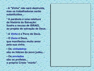 - A "Vinha" não será destruída,
mas os trabalhadores serão
substituídos...
* A parábola é uma releitura
da História da Salvação:
ilustra a recusa de ISRAEL
ao projeto de salvação de Deus.
- A Vinha é o Povo de Deus.
- O Dono é Deus,
que manifestou muito amor
pela sua vinha.
- Os vinhateiros
são os líderes do povo judeu...
- Os enviados
são os profetas...
o próprio Cristo "morto".
 