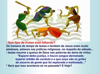 - Que tipo de frutos está faltando?
Os homens do tempo de Isaías e também de Jesus eram muito
piedosos, zelosos nas práticas religiosas, no respeito do sábado...
- Isaías resume a queixa de Deus nas palavras do dono da vinha:
"Esperei deles justiça, e houve sangue derramado;
esperei retidão de conduta e o que ouço são os gritos
de socorro de gente que foi explorada e maltratada..."
* Será que isso acontecia só no passado? E Hoje?
 