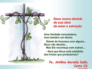 Uma Verdade consoladora,
mas também um Alerta:
Diante do fracasso com alguns...
Deus não desiste...
Mas Ele recomeça com outros...
- Será que Deus está satisfeito
dos frutos que produzimos?
Deus nunca desiste
de sua obra
de amor e salvação
Pe. Antônio Geraldo Dalla
Costa CS
 