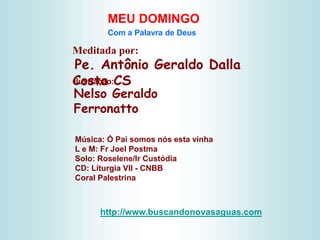 Meditada por:
Pe. Antônio Geraldo Dalla
Costa CS
MEU DOMINGO
Com a Palavra de Deus
http://www.buscandonovasaguas.com
Ilustração:
Nelso Geraldo
Ferronatto
Música: Ó Pai somos nós esta vinha
L e M: Fr Joel Postma
Solo: Roselene/Ir Custódia
CD: Liturgia VII - CNBB
Coral Palestrina
 