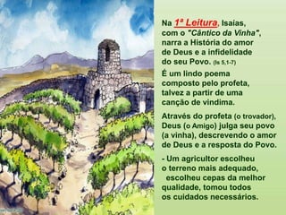 Na 1ª Leitura, Isaías,
com o "Cântico da Vinha",
narra a História do amor
de Deus e a infidelidade
do seu Povo. (Is 5,1-7)
É um lindo poema
composto pelo profeta,
talvez a partir de uma
canção de vindima.
Através do profeta (o trovador),
Deus (o Amigo) julga seu povo
(a vinha), descrevendo o amor
de Deus e a resposta do Povo.
- Um agricultor escolheu
o terreno mais adequado,
escolheu cepas da melhor
qualidade, tomou todos
os cuidados necessários.
 
