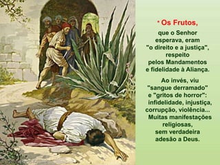 * Os Frutos,
que o Senhor
esperava, eram
"o direito e a justiça",
respeito
pelos Mandamentos
e fidelidade à Aliança.
Ao invés, viu
"sangue derramado"
e "gritos de horror":
infidelidade, injustiça,
corrupção, violência...
Muitas manifestações
religiosas,
sem verdadeira
adesão a Deus.
 
