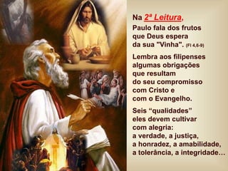 Na 2ª Leitura,
Paulo fala dos frutos
que Deus espera
da sua "Vinha". (Fl 4,6-9)
Lembra aos filipenses
algumas obrigações
que resultam
do seu compromisso
com Cristo e
com o Evangelho.
Seis “qualidades”
eles devem cultivar
com alegria:
a verdade, a justiça,
a honradez, a amabilidade,
a tolerância, a integridade…
 