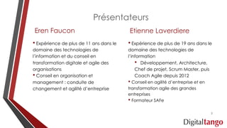 Présentateurs
Eren Faucon
• Expérience de plus de 11 ans dans le
domaine des technologies de
l’information et du conseil en
transformation digitale et agile des
organisations
• Conseil en organisation et
management : conduite de
changement et agilité d’entreprise
Etienne Laverdiere
• Expérience de plus de 19 ans dans le
domaine des technologies de
l’information
• Développement, Architecture,
Chef de projet, Scrum Master, puis
Coach Agile depuis 2012
• Conseil en agilité d’entreprise et en
transformation agile des grandes
entreprises
• Formateur SAFe
2
 