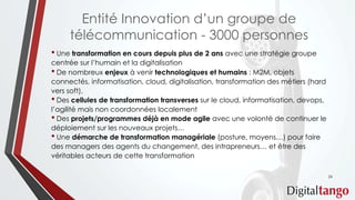Entité Innovation d’un groupe de
télécommunication - 3000 personnes
• Une transformation en cours depuis plus de 2 ans avec une stratégie groupe
centrée sur l’humain et la digitalisation
• De nombreux enjeux à venir technologiques et humains : M2M, objets
connectés, informatisation, cloud, digitalisation, transformation des métiers (hard
vers soft),
• Des cellules de transformation transverses sur le cloud, informatisation, devops,
l’agilité mais non coordonnées localement
• Des projets/programmes déjà en mode agile avec une volonté de continuer le
déploiement sur les nouveaux projets…
• Une démarche de transformation managériale (posture, moyens…) pour faire
des managers des agents du changement, des intrapreneurs… et être des
véritables acteurs de cette transformation
24
 