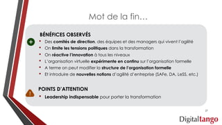 BÉNÉFICES OBSERVÉS
• Des comités de direction, des équipes et des managers qui vivent l’agilité
• On limite les tensions politiques dans la transformation
• On réactive l’innovation à tous les niveaux
• L’organisation virtuelle expérimente en continu sur l’organisation formelle
• A terme on peut modifier la structure de l’organisation formelle
• Et introduire de nouvelles notions d’agilité d’entreprise (SAFe, DA, LeSS, etc.)
POINTS D’ATTENTION
• Leadership indispensable pour porter la transformation
Mot de la fin…
27
 