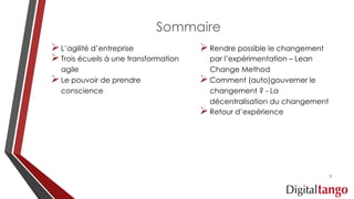 Sommaire
ØL’agilité d’entreprise
ØTrois écueils à une transformation
agile
ØLe pouvoir de prendre
conscience
ØRendre possible le changement
par l’expérimentation – Lean
Change Method
ØComment (auto)gouverner le
changement ? - La
décentralisation du changement
ØRetour d’expérience
3
 