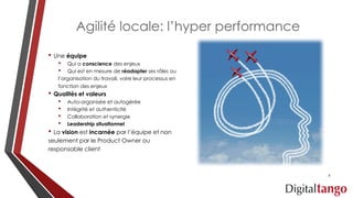 Agilité locale: l’hyper performance
• Une équipe
• Qui a conscience des enjeux
• Qui est en mesure de réadapter ses rôles ou
l’organisation du travail, voire leur processus en
fonction des enjeux
• Qualités et valeurs
• Auto-organisée et autogérée
• Intégrité et authenticité
• Collaboration et synergie
• Leadership situationnel
• La vision est incarnée par l’équipe et non
seulement par le Product Owner ou
responsable client
6
 