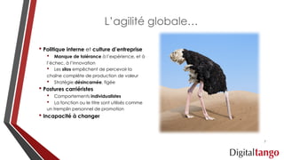 L’agilité globale…
• Politique interne et culture d’entreprise
• Manque de tolérance à l’expérience, et à
l’échec, à l’innovation
• Les silos empêchent de percevoir la
chaîne complète de production de valeur
• Stratégie désincarnée, figée
• Postures carriéristes
• Comportements individualistes
• La fonction ou le titre sont utilisés comme
un tremplin personnel de promotion
• Incapacité à changer
7
 